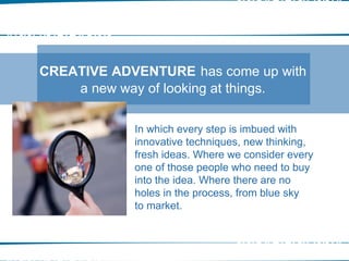 In which every step is imbued with innovative techniques, new thinking, fresh ideas. Where we consider every one of those people who need to buy into the idea. Where there are no holes in the process, from blue sky to market. CREATIVE ADVENTURE   has come up with a new way of looking at things. OUR APPROACH 