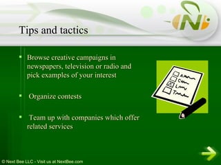 Browse creative campaigns in newspapers, television or radio and pick examples of your interest Organize contests Team up with companies which offer related services Tips and tactics 