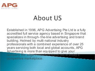 Established in 1996, APG Advertising Pte Ltd is a fully
accredited full service agency based in Singapore that
specializes in through- the-line advertising and brand
building. Helmed by multi-national industry
professionals with a combined experience of over 25
years servicing both local and global accounts, APG
Advertising is more than equipped to give your
company the edge it needs to stand out in today’s
competitive marketplace.
 