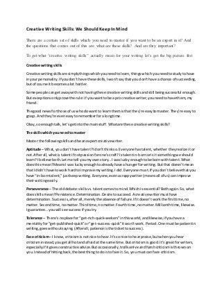 Creative Writing Skills: We ShouldKeepIn Mind
There are a certain set of skills which you need to master if you want to be an expert in it? And
the questions that comes out of this are: what are these skills? And are they important?
To get what “creative writing skills” actually mean for your writing let’s get the big picture first
Creative writing skills
Creative writingskillsare simplythingswhichyouneedtolearn,thingswhichyouneedtostudytohave
inyour personality.If youdon’thave these skills,Iwon’tsaythatyou don’thave a chance of succeeding,
but of course it becomesalot harder.
Some people cangetawaywithnot havingthese creative writingskillsandstill beingsuccessful enough.
But exceptionsonlyprove the rule:if youwanttobe a pro creative writer,youneedtohave them,my
friend.
The good newsforthose of us whodo want to learnthemisthat they’re easytomaster.They’re easyto
grasp. Andthey’re eveneasytorememberfora longtime.
Okay,so enoughtalk, let’sgetintothe mainstuff.Whatare these creative writingskills?
The skillswhichyou needto master
Master the followingskillsandbe anexpertcreative writer.
Aptitude – What,you don’thave talent?Idon’tthinkso.Everyone hastalent,whether theyrealize itor
not.Afterall,whatis talentif notpassionforone’scraft?Is talentin-bornorisit somethingwe should
learn?I believe both.Letme tell youmyownstory…I was luckyenoughtobe born withtalent.What
doesthismean?MeansI was luckyenoughtoalreadyhave a hungerforwriting.Butthat doesn’tmean
that I didn’thave towork hardto improve mywriting.Idid.Everyone must.If youdon’tbelieve thatyou
have “in-borntalent,”justkeepwriting.Everyone,evenacrappywriter (meansall of us) can improve
theirwritingeasily.
Perseverance – The olddebate:skillsvs.talentcomestomind.Whichisessential?Bothagain.So,what
doesskillsmean?Persistence.Determination.Desire tosucceed.A creative writermusthave
determination.Successis,afterall,merelythe absence of failure.If itdoesn’tworkthe firsttime,no
matter.Secondtime,nomatter.Thirdtime,nomatter.Fourthtime,no matter.Millionthtime,likewise.
I guarantee…youwill see successif youtry.
Tolerance – There’snoplace for “get-rich-quick-seekers”inthisworld,andlikewise,if youhave a
mentalityfor“get-published-quick”or“get-success-quick”itwon’twork.Period.One mustbe patientin
writing,goeswithoutsaying.(Afterall,patience is the tickettosuccess).
Face criticism– I know,criticismisnotnice to hear.It’sso nice to hearpraise,butwhenyouhear
criticisminstead,yougetall hotandafraidat the same time.Butcriticismisgood.It’s greatfor writers,
especiallyif itgivesconstructiveadvice.Butoccasionally,trollsarrive andharshcriticismisthrownon
you.Insteadof hittingback,the bestthingto do isto face it. So,you mustcan face criticism.
 