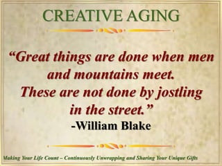 CREATIVE AGING
Making Your Life Count – Continuously Unwrapping and Sharing Your Unique Gifts
“Great things are done when men
and mountains meet.
These are not done by jostling
in the street.”
-William Blake
 