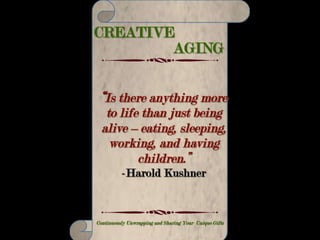 CREATIVE AGING
Making Your Life Count – Continuously Unwrapping and Sharing Your Unique Gifts
“Few ever fail by trying,
Few ever win who wait.
All of your sitting, sighing
Never will conquer fate.
Whatever path you are hewing,
One thing is certain, son;
Either be up and doing
Or soon you’ll be down and done.”
-Douglas Malloch
 