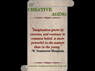CREATIVE AGING
Making Your Life Count – Continuously Unwrapping and Sharing Your Unique Gifts
“We know what our part is by what feels
not just familiar, but deeply true and right
when we do it. We know it by what we love
and what makes us feel fulfilled. We know
it by what we cling to when everything
around us and sometimes in us is falling
apart.”
-Carol S. Pearson
 