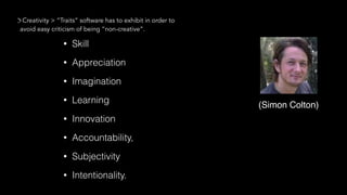 • Skill
• Appreciation
• Imagination
• Learning
• Innovation
• Accountability,
• Subjectivity
• Intentionality.
Creativity > “Traits” software has to exhibit in order to
avoid easy criticism of being “non-creative”.
(Simon Colton)
 