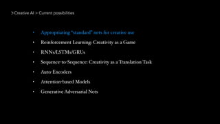 Creative AI > Current possibilities
• Appropriating “standard” nets for creative use
• Reinforcement Learning: Creativity as a Game
• RNNs/LSTMs/GRUs
• Sequence-to-Sequence: Creativity as a Translation Task
• Auto-Encoders
• Attention-based Models
• Generative Adversarial Nets
 