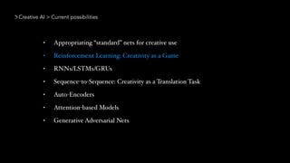 Creative AI > Current possibilities
• Appropriating “standard” nets for creative use
• Reinforcement Learning: Creativity as a Game
• RNNs/LSTMs/GRUs
• Sequence-to-Sequence: Creativity as a Translation Task
• Auto-Encoders
• Attention-based Models
• Generative Adversarial Nets
 