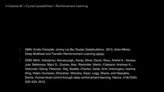 Creative AI > Current possibilities > Reinforcement Learning
• AMN: Emilio Parisotto, Jimmy Lei Ba, Ruslan Salakhutdinov 2015, Actor-Mimic:
Deep Multitask and Transfer Reinforcement Learning (arxiv)
• DQN: Mnih, Volodymyr, Kavukcuoglu, Koray, Silver, David, Rusu, Andrei A., Veness,
Joel, Bellemare, Marc G., Graves, Alex, Riedmiller, Martin, Fidjeland, Andreas K.,
Ostrovski, Georg, Petersen, Stig, Beattie, Charles, Sadik, Amir, Antonoglou, Ioannis,
King, Helen, Kumaran, Dharshan, Wierstra, Daan, Legg, Shane, and Hassabis,
Demis. Human-level control through deep reinforcement learning. Nature, 518(7540):
529–533, 2015.
 