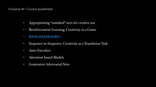 Creative AI > Current possibilities
• Appropriating “standard” nets for creative use
• Reinforcement Learning: Creativity as a Game
• RNNs/LSTMs/GRUs
• Sequence-to-Sequence: Creativity as a Translation Task
• Auto-Encoders
• Attention-based Models
• Generative Adversarial Nets
 