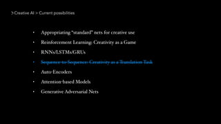 Creative AI > Current possibilities
• Appropriating “standard” nets for creative use
• Reinforcement Learning: Creativity as a Game
• RNNs/LSTMs/GRUs
• Sequence-to-Sequence: Creativity as a Translation Task
• Auto-Encoders
• Attention-based Models
• Generative Adversarial Nets
 