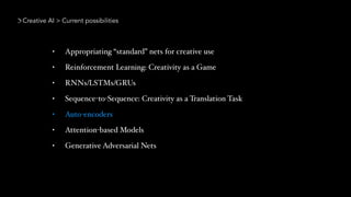 Creative AI > Current possibilities
• Appropriating “standard” nets for creative use
• Reinforcement Learning: Creativity as a Game
• RNNs/LSTMs/GRUs
• Sequence-to-Sequence: Creativity as a Translation Task
• Auto-encoders
• Attention-based Models
• Generative Adversarial Nets
 