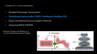 Creative AI > Current possibilities
• Standard “denoising” Autoencoders
• Variational Autoencoder (VAE) / Stochastic Gradient VB
• Deep Convolutional Inverse Graphics Network
• Variational RNN (VRNN)
• Diederik P Kingma, Max Welling, 2013.  
Auto-Encoding Variational Bayes (GitXiv)
 
