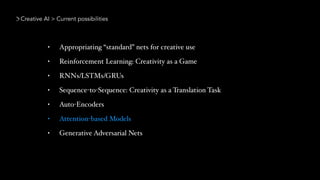 Creative AI > Current possibilities
• Appropriating “standard” nets for creative use
• Reinforcement Learning: Creativity as a Game
• RNNs/LSTMs/GRUs
• Sequence-to-Sequence: Creativity as a Translation Task
• Auto-Encoders
• Attention-based Models
• Generative Adversarial Nets
 