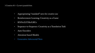 Creative AI > Current possibilities
• Appropriating “standard” nets for creative use
• Reinforcement Learning: Creativity as a Game
• RNNs/LSTMs/GRUs
• Sequence-to-Sequence: Creativity as a Translation Task
• Auto-Encoders
• Attention-based Models
• Generative Adverserial Nets
 