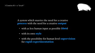 A system which marries the need for a creative
process with the need for a creative output
• with as less human input as possible ( )
• with its own style
• with the possibility for human level supervision
for rapid experimentation
Creative AI > a “brush”
data
 
