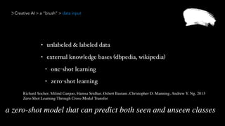 Creative AI > a “brush” > data input
• unlabeled & labeled data
• external knowledge bases (dbpedia, wikipedia)
• one-shot learning
• zero-shot learning
Richard Socher, Milind Ganjoo, Hamsa Sridhar, Osbert Bastani, Christopher D. Manning, Andrew Y. Ng, 2013 
Zero-Shot Learning Through Cross-Modal Transfer
a zero-shot model that can predict both seen and unseen classes
 