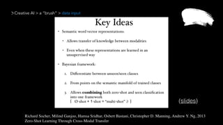 Creative AI > a “brush” > data input
Richard Socher, Milind Ganjoo, Hamsa Sridhar, Osbert Bastani, Christopher D. Manning, Andrew Y. Ng, 2013 
Zero-Shot Learning Through Cross-Modal Transfer
(slides)
 