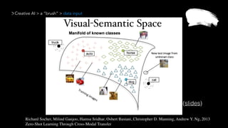 Creative AI > a “brush” > data input
Richard Socher, Milind Ganjoo, Hamsa Sridhar, Osbert Bastani, Christopher D. Manning, Andrew Y. Ng, 2013 
Zero-Shot Learning Through Cross-Modal Transfer
(slides)
 