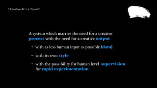 A system which marries the need for a creative
process with the need for a creative output
• with as less human input as possible (data)
• with its own style
• with the possibility for human level  
for rapid experimentation
Creative AI > a “brush”
supervision
 
