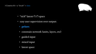 Creative AI > a “brush” > data
• “rich” latent (“z”) space
• easy user supervision over output:
• priors
• constrain network (units, layers, etc)
• guided input
• mixed input
• latent space
 