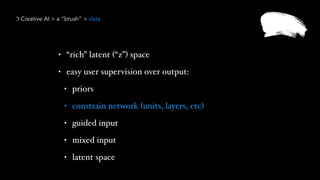 Creative AI > a “brush” > data
• “rich” latent (“z”) space
• easy user supervision over output:
• priors
• constrain network (units, layers, etc)
• guided input
• mixed input
• latent space
 