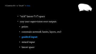 Creative AI > a “brush” > data
• “rich” latent (“z”) space
• easy user supervision over output:
• priors
• constrain network (units, layers, etc)
• guided input
• mixed input
• latent space
 
