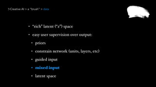 Creative AI > a “brush” > data
• “rich” latent (“z”) space
• easy user supervision over output:
• priors
• constrain network (units, layers, etc)
• guided input
• mixed input
• latent space
 