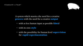 A system which marries the need for a creative
process with the need for a creative output
• with as less human input as possible (data)
• with its own style
• with the possibility for human level supervision
for  
Creative AI > a “brush”
rapid experimentation
 