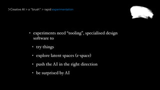 Creative AI > a “brush” > rapid experimentation
• experiments need “tooling”, specialised design
software to
• try things
• explore latent spaces (z-space)
• push the AI in the right direction
• be surprised by AI
 