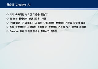 학습과 Creative AI
의 독자적인 창작성 기준은 있는가AI ?
또는 창작성의 판단기준은 사람“ ”美
사람 들은 각 영역에서 그 동안 나름대로의 창작성의 기준을 확립해 왔음“ ”
의 창작성이란 사람들이 정립해 온 창작성의 기준에 맞는 경우를 의미함AI
가 되려면 학습을 통해서만 가능함Creative AI
 