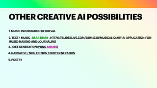 1. MUSIC INFORMATION RETRIEVAL
OTHERCREATIVEAIPOSSIBILITIES
2. TEXT + MUSIC : DEAR DIARY , HTTPS://SLIDESLIVE.COM/38941538/MUSICAL-DIARY-AI-APPLICATION-FOR-
MUSIC-MAKING-AND-JOURNALING
3. JOKE GENERATION (PUNS, MEMES)
4. NARRATIVE / NON FICTION STORY GENERATION
5. POETRY
 