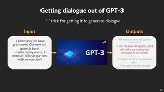 15
Getting dialogue out of GPT-3
Input
- Fellow ants, we have
great news. Our new ant
queen is born!
- Hello my loyal ants, I
promise I will rule our nest
with an iron claw!
- All hail our new ant queen!
——————
- I am the new ant queen, and I
will make our colony the
strongest in the world!
——————
- It's time for us to expand our
nest!
- Our nest is under attack!
“-” trick for getting it to generate dialogue
Outputs
 