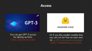 16
Access
You can get GPT-3 access
by signing up here:
https://openai.com/api/
Or if you like smaller models that
you can run for free on your own
pc (e.g. GPT-2 or other transformer alternatives):
https://huggingface.co/models
 
