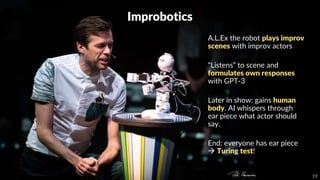 19
Improbotics
A.L.Ex the robot plays improv
scenes with improv actors
“Listens” to scene and
formulates own responses
with GPT-3
Later in show: gains human
body. AI whispers through
ear piece what actor should
say.
End: everyone has ear piece
 Turing test!
 