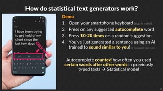 3
How do statistical text generators work?
Demo
1. Open your smartphone keyboard (e.g. in notes)
2. Press on any suggested autocomplete word
3. Press 10-20 times on a random suggestion
4. You’ve just generated a sentence using an AI
trained to sound similar to you! (if you squint your eyes)
Autocomplete counted how often you used
certain words after other words in previously
typed texts  Statistical model
I have been trying
to get hold of my
client since the
last few days
 