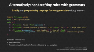 4
Alternatively: handcrafting rules with grammars
Babbly: my programming language for text generation with grammars
import firstname.words
food = pasta|pizza|sushi
main = {
3: <firstname> loves <food.uppercase>!
1: <firstname> (quite|reasonably|fairly) likes <food>. Oo{1,3}h, I hope they join!
1: <firstname:protagonist> is not (quite){.5} fond of <food:>.
<firstname:protagonist> will thus not go to the <food:> (restaurant|place).
}
Generates sentences like:
• Jordi loves PIZZA!
• Thomas is not quite fond of sushi. Thomas will thus not go to a sushi place.
Available on github.com/twinters/babbly
Other popular grammar modelling alternative: Tracery
 