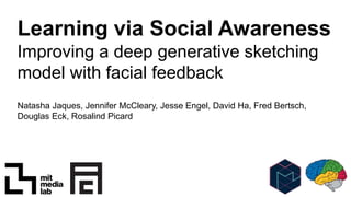 Learning via Social Awareness
Improving a deep generative sketching
model with facial feedback
Natasha Jaques, Jennifer McCleary, Jesse Engel, David Ha, Fred Bertsch,
Douglas Eck, Rosalind Picard
 