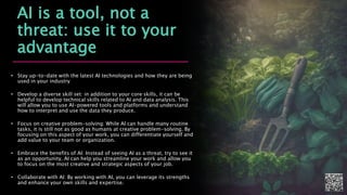 AI is a tool, not a
threat: use it to your
advantage
• Stay up-to-date with the latest AI technologies and how they are being
used in your industry
• Develop a diverse skill set: in addition to your core skills, it can be
helpful to develop technical skills related to AI and data analysis. This
will allow you to use AI-powered tools and platforms and understand
how to interpret and use the data they produce.
• Focus on creative problem-solving: While AI can handle many routine
tasks, it is still not as good as humans at creative problem-solving. By
focusing on this aspect of your work, you can differentiate yourself and
add value to your team or organization.
• Embrace the benefits of AI: Instead of seeing AI as a threat, try to see it
as an opportunity. AI can help you streamline your work and allow you
to focus on the most creative and strategic aspects of your job.
• Collaborate with AI: By working with AI, you can leverage its strengths
and enhance your own skills and expertise.
 