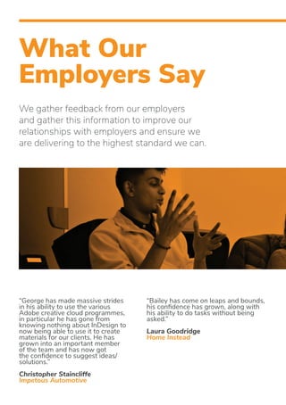 What Our
Employers Say
“Bailey has come on leaps and bounds,
his confidence has grown, along with
his ability to do tasks without being
asked.”
Laura Goodridge
Home Instead
“George has made massive strides
in his ability to use the various
Adobe creative cloud programmes,
in particular he has gone from
knowing nothing about InDesign to
now being able to use it to create
materials for our clients. He has
grown into an important member
of the team and has now got
the confidence to suggest ideas/
solutions.”
Christopher Staincliffe
Impetous Automotive
We gather feedback from our employers
and gather this information to improve our
relationships with employers and ensure we
are delivering to the highest standard we can.
 