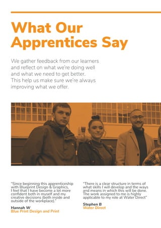 What Our
Apprentices Say
We gather feedback from our learners
and reflect on what we’re doing well
and what we need to get better.
This help us make sure we’re always
improving what we offer.
“Since beginning this apprenticeship
with Blueprint Design & Graphics,
I feel that I have become a lot more
confident both in myself and my
creative decisions (both inside and
outside of the workplace).”
Hannah W
Blue Print Design and Print
“There is a clear structure in terms of
what skills I will develop and the ways
and means in which this will be done.
The work assigned to me is highly
applicable to my role at Water Direct”
Stephen B
Water Direct
 