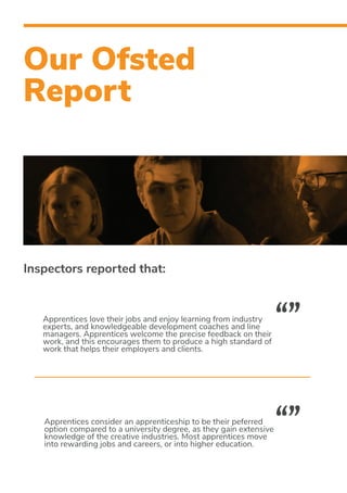 Our Ofsted
Report
Apprentices love their jobs and enjoy learning from industry
experts, and knowledgeable development coaches and line
managers. Apprentices welcome the precise feedback on their
work, and this encourages them to produce a high standard of
work that helps their employers and clients.
Apprentices consider an apprenticeship to be their peferred
option compared to a university degree, as they gain extensive
knowledge of the creative industries. Most apprentices move
into rewarding jobs and careers, or into higher education.
“”
“”
Inspectors reported that:
 