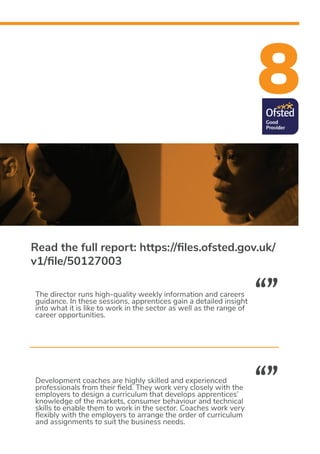 8
Development coaches are highly skilled and experienced
professionals from their field. They work very closely with the
employers to design a curriculum that develops apprentices’
knowledge of the markets, consumer behaviour and technical
skills to enable them to work in the sector. Coaches work very
flexibly with the employers to arrange the order of curriculum
and assignments to suit the business needs.
The director runs high-quality weekly information and careers
guidance. In these sessions, apprentices gain a detailed insight
into what it is like to work in the sector as well as the range of
career opportunities.
“”
“”
Read the full report: https://files.ofsted.gov.uk/
v1/file/50127003
 