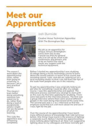 Meet our
Apprentices
Josh Burnside
Creative Venue Technician Apprentice
With The Birmingham Rep
My job as an apprentice for
Unique Venues Birmingham
varies from day to day.
I would say that my general
role is to set up for small scale
conferences and dinners and
to be on hand if the client
needs any support with the
technical equipment.
The reason I
went down the
apprenticeship
route, rather
than going to
university, is
because I am a
very practical
learner.
This means I
learn better
doing something
someone has
asked me to
do, rather than
doing a load of
assignments
where I might
not see the point
of what I’m
learning.
This suits the
apprentice way
of learning
completely.
Before I started my apprenticeship I was studying
at college doing a music technology course to learn
about the sound industry in terms of live sound and
recording sound. I was, and still am, helping out at a
local recording studio so that I can still learn the tips of
the trade from people who are in the industry.
To get my apprenticeship I was originally looking on
job sites for something I could do after my college
course. I saw this apprenticeship and applied. The
interview process seemed very strange to start with
as this was my first time applying for anything. There
were two parts to the interview process. The first was
a group interview where there were several different
people in the room being interviewed at the same time.
The second part was a 1 to 1 interview so that the
employer could find out a bit more about me and see if
I was right for the job.
Over the course of my apprenticeship I have learnt
many different pieces of knowledge that I did not know
before. One thing I have learnt is the process of lighting
a corporate event. Before I started my apprenticeship I
knew nothing about lighting at all. Now I am suggesting
lighting ideas to my colleagues and these normally get
 