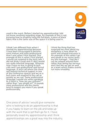9used in the event. Before I started my apprenticeship I did
not know anything regarding stage. An example of this is not
knowing how to properly hang the full black, a piece of black
fabric that is the same size of the space it is being used in.
I think I am different from when I
started my apprenticeship because
I have been encouraged to become
more mature and more professional
than I was when I first started. One
example of this is when I first started
I would not respond to the tech calls, I
did not think I could and if I did I would
use really informal language. Whereas
now I have no fear in going to tech
calls and I use professional and formal
language. A tech call where the client
will request technical support in one
of the conference spaces and we as a
tech team will respond to the call as
quickly as we can. Some professional
language I would use when speaking
to a client is “how are you sir/mam?”
rather than “you alright sir?” It sounds
more professional and the clients
tend to respect you more if you speak
professionally.
I think the thing that has
surprised me most about my
workplace is how down to
earth and relaxed everyone is.
An example of this when I go
and speak to my senior team,
my line manager , I feel like I
can be relaxed around them
rather than being too nervous
and I feel like we get on well
as a team which makes events
run more smoothly.
One piece of advice I would give someone
who is looking to do an apprenticeship is that
if you happy to learn on the job and keep up
with the work that is set then go for it. I have
personally loved my apprenticeship and I think
apprenticeships are a great way into the industry.
 
