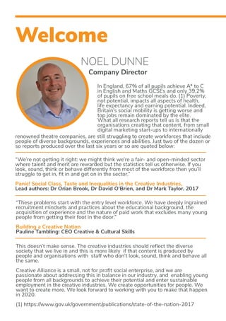 Welcome
NOEL DUNNE
Company Director
In England, 67% of all pupils achieve A* to C
in English and Maths GCSEs and only 39.2%
of pupils on free school meals do. (1) Poverty,
not potential, impacts all aspects of health,
life expectancy and earning potential. Indeed,
Britain’s social mobility is getting worse and
top jobs remain dominated by the elite.
What all research reports tell us is that the
organisations creating that content, from small
digital marketing start-ups to internationally
renowned theatre companies, are still struggling to create workforces that include
people of diverse backgrounds, experiences and abilities. Just two of the dozen or
so reports produced over the last six years or so are quoted below:
“We’re not getting it right: we might think we’re a fair- and open-minded sector
where talent and merit are rewarded but the statistics tell us otherwise. If you
look, sound, think or behave differently from most of the workforce then you’ll
struggle to get in, fit in and get on in the sector.”
Panic! Social Class, Taste and Inequalities in the Creative Industries,
Lead authors: Dr Orian Brook, Dr David O’Brien, and Dr Mark Taylor. 2017
This doesn’t make sense. The creative industries should reflect the diverse
society that we live in and this is more likely if that content is produced by
people and organisations with staff who don’t look, sound, think and behave all
the same.
Creative Alliance is a small, not for profit social enterprise, and we are
passionate about addressing this in balance in our industry, and enabling young
people from all backgrounds to achieve their potential and enter sustainable
employment in the creative industries. We create opportunities for people. We
want to create more. We look forward to working with you to make that happen
in 2020.
(1) https://www.gov.uk/government/publications/state-of-the-nation-2017
“These problems start with the entry level workforce. We have deeply ingrained
recruitment mindsets and practices about the educational background, the
acquisition of experience and the nature of paid work that excludes many young
people from getting their foot in the door.”
Building a Creative Nation
Pauline Tambling: CEO Creative & Cultural Skills
 