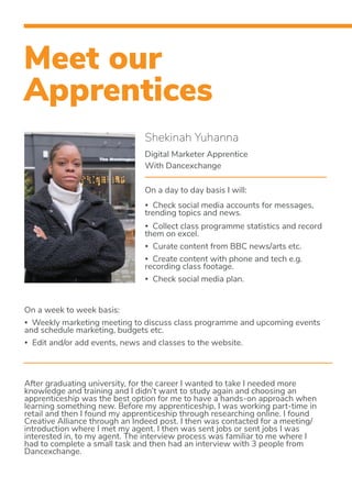 Meet our
Apprentices
Shekinah Yuhanna
Digital Marketer Apprentice
With Dancexchange
On a day to day basis I will:
• Check social media accounts for messages, 	
trending topics and news.
• Collect class programme statistics and record
them on excel.
• Curate content from BBC news/arts etc.
• Create content with phone and tech e.g.
recording class footage.
• Check social media plan.
On a week to week basis:
• Weekly marketing meeting to discuss class programme and upcoming events
and schedule marketing, budgets etc.
• Edit and/or add events, news and classes to the website.
After graduating university, for the career I wanted to take I needed more
knowledge and training and I didn’t want to study again and choosing an
apprenticeship was the best option for me to have a hands-on approach when
learning something new. Before my apprenticeship, I was working part-time in
retail and then I found my apprenticeship through researching online. I found
Creative Alliance through an Indeed post. I then was contacted for a meeting/
introduction where I met my agent. I then was sent jobs or sent jobs I was
interested in, to my agent. The interview process was familiar to me where I
had to complete a small task and then had an interview with 3 people from
Dancexchange.
 