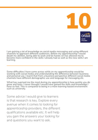 10
I am gaining a lot of knowledge on social media messaging and using different
channels to approach different audiences. Before my apprenticeship I would
doubt my abilities, being able to work and be hands-on has allowed me to
become more confident in the skills I already had as well as the new skills I am
learning.
Some difficulties I have come across while on my apprenticeship would be
working with social media and understanding the difference between business
and personal use. I learnt that from a business perspective different social media
channels have different demographic use and language for messaging etc.
What has suprised me the most during my apprenticeship is how quickly you do
grow and learn. I never thought I would have gained the skills and knowledge I
have so fast. This is compared to being in a more learning-based environment
such as university.
Some advice I would give to learners
is that research is key. Explore every
avenue when it comes to looking for
apprenticeship providers, the different
qualifications available etc. It will help
you gain the answers your looking for
and questions you want to ask.
 