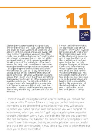 11
Starting my apprenticeship has positively
affected my social life. I was working in bars
and clubs so I was working all weekend until
about 4 in the morning and you’re swept off
your feet serving people you can have little
chats here and there but you can’t really make
friends and when your friends are out at the
weekend having a catch up you’re working.
Working in an office setting on office hours
means not only that I have time at breaks to
develop new friendships with co-workers but
I also get to spend time with my outside of
work friends as well so I’d say for me that’s
a big positive effect. In terms of me myself
being different, I struggle with phone calls to
people that I don’t know but this is something
that anyone working in an office environment
must be able to do. I’m still not confident in
taking phone calls from print companies etc.
but I’m much more confident with that than I
was when I started and I’m sure throughout
the coming months my confidence in that will
increase.
I wasn’t entirely sure what
an apprentice was about
initially, I knew what I would
be learning but I was under
the impression it was kind
of like shadowing someone
and trying it out here and
there. What surprised me
most is that I’m the only
Graphic Designer at Warrior
Doors and from meeting
other apprentices quite a
few of us are. This for me
was brilliant because I’m a
kinesthetic learner, I prefer
trial and error over anything
else so being hands on and
having that responsibility,
feeling like you are part of
the team (and you are) is
much better than what I
had anticipated it being.
I think if you are looking to start an apprenticeship, you should find
a company like Creative Alliance to help you do that. Not only are
they going to be able to find companies for you, they will be able
to match you based on your skills and provide you with support for
interviewing which you wouldn’t get by just applying to companies
yourself. Also don’t worry if you don’t get the first one you apply for.
The first company that I applied for I never heard anything back from
I wasn’t even interviewed but my second application was successful
and that’s still very fortunate. It may take a few tries to get in there but
once you’re there its worth it.
 