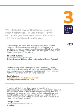 3We’ve looked at how our Development Coaches
support apprentices. It’s a very individual service,
each learner gets weekly support and around sixty
1:2:1 communications during the year.
“James keeps me up to date with news and other sources
related to digital marketing, which is engaging and also
continues to help me develop my knowledge. He always makes
sure to check up regularly on how I am doing and feeling in my
apprenticeship and I am happy.”
Shekinah Yuhanna
Digital Marketing Apprentice
DanceXchange & Birmingham International Dance Festival
“Just following up on last nights event. Can I firmly just say a
massive thank you to you and Noel for allowing me to attend
such an eye opening and career driving event. I really enjoyed
networking with so many amazing creatives.”
Joe Pickering
Digital Content Producer Apprentice
Birmingham City Football Club.
“I myself felt during my final couple of months of my
apprenticeship (and hopefully the next one) much more assured
and confident. I felt as if I was speaking to someone who was
always on the same wavelength as myself and could see how
keen I was to complete work and progress. I also felt that I
could rely on you with communications and was assured that I
could contact you if needed.”
George Miller
Digital Marketing Apprentice
Impetus
“”
 