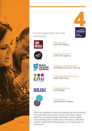 4
Video makers
with IDM Media
Graphic Designers
with HDY Agency
Digital Marketers
with BBJ&K
Company Administrators
with Black Country Touring
Art Workers
with Eastnor Pottery
Digital Content Producers
with GNU Films
Former apprentices are now
working as:
These are companies within the advertising and marketing,
arts and culture and screen sectors within the creative
industries as well as people working in creative, digital
and marketing roles in other types of business. Half of all
creative, digital and marketing roles are in these types of
businesses.
 