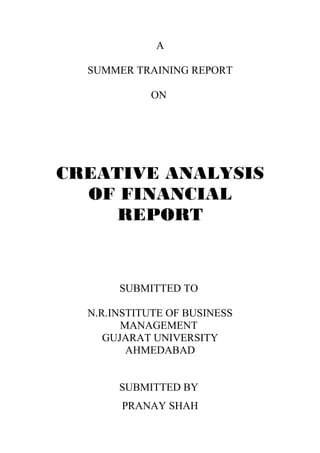 A 
SUMMER TRAINING REPORT 
ON 
CREATIVE ANALYSIS 
OF FINANCIAL 
REPORT 
SUBMITTED TO 
N.R.INSTITUTE OF BUSINESS 
MANAGEMENT 
GUJARAT UNIVERSITY 
AHMEDABAD 
SUBMITTED BY 
PRANAY SHAH 
 